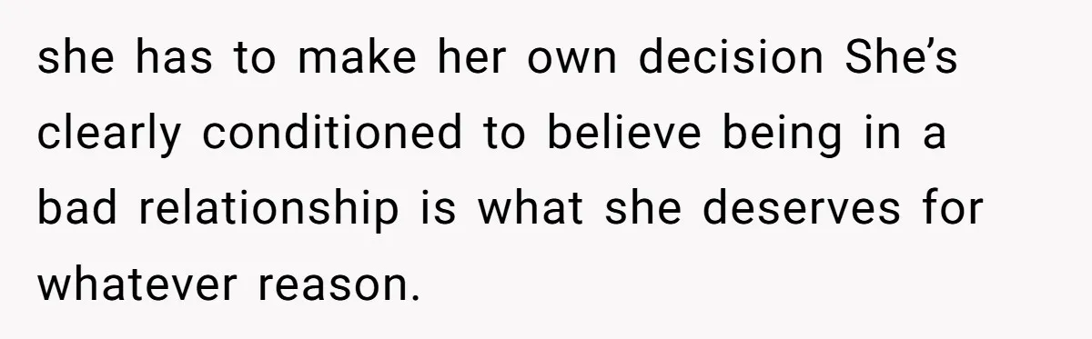 she has to make her own decision She’s clearly conditioned to believe being in a bad relationship is what she deserves for whatever reason.