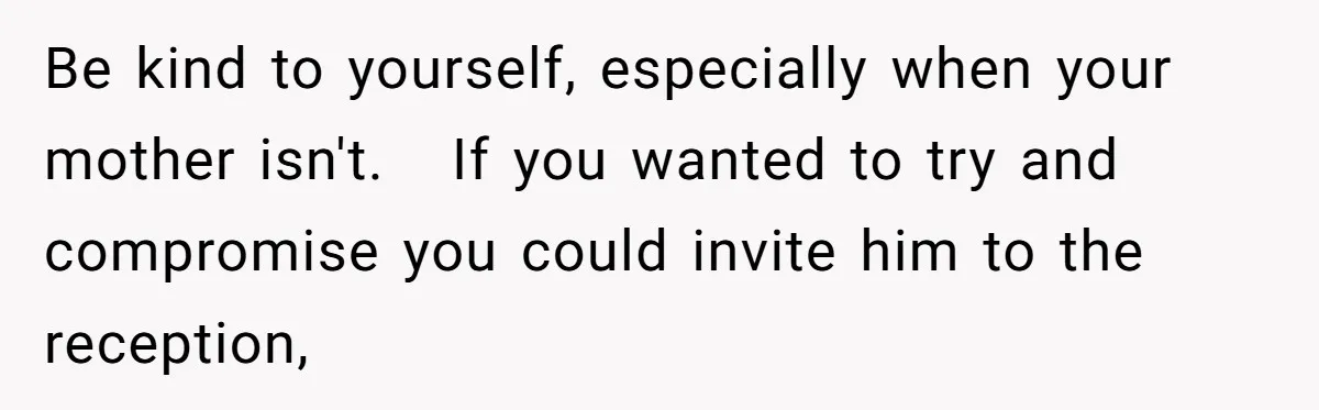 Be kind to yourself, especially when your mother isn't.   If you wanted to try and compromise you could invite him to the reception,