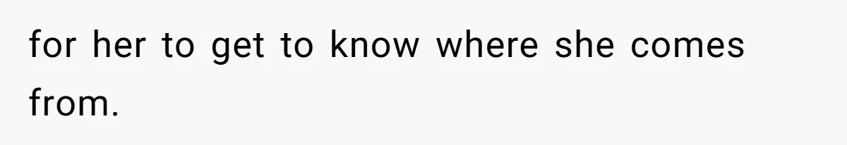 for her to get to know where she comes from.