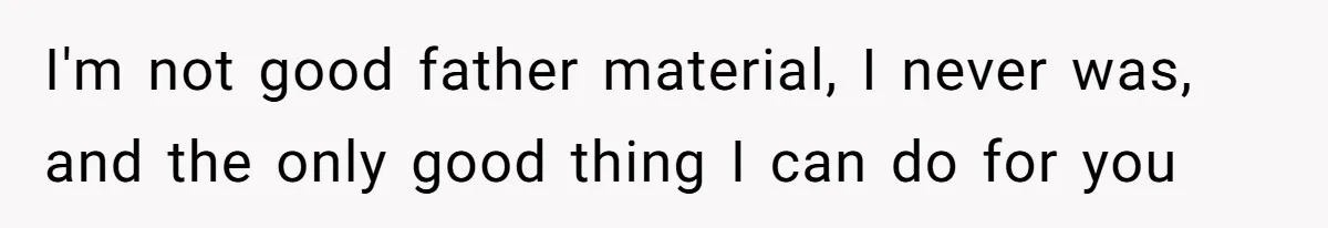 I'm not good father material, I never was, and the only good thing I can do for you