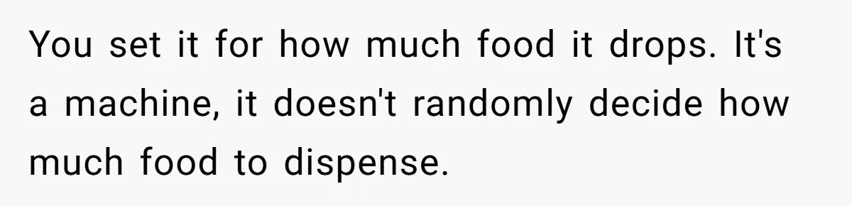 You set it for how much food it drops. It's a machine, it doesn't randomly decide how much food to dispense.