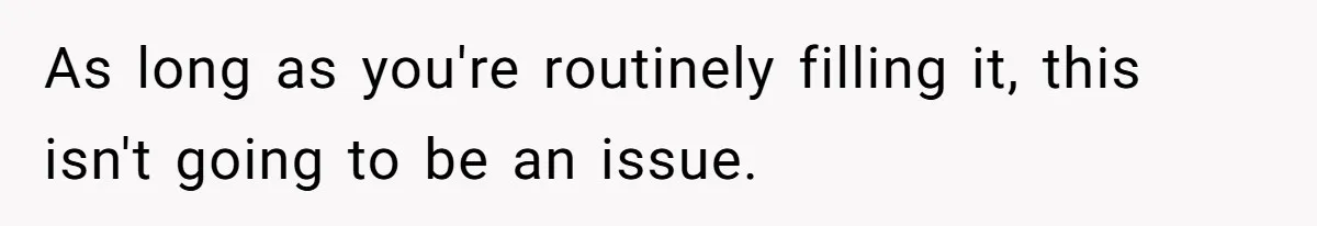 As long as you're routinely filling it, this isn't going to be an issue.
