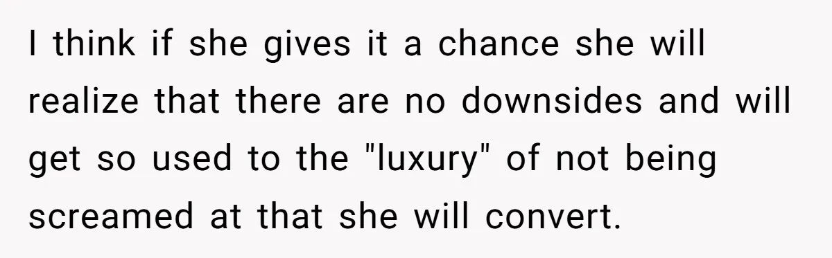 I think if she gives it a chance she will realize that there are no downsides and will get so used to the "luxury" of not being screamed at that...