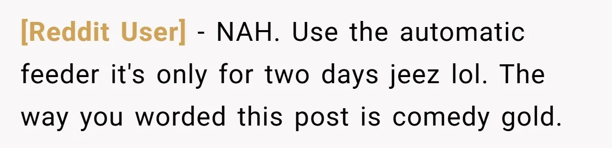 [Reddit User] − NAH. Use the automatic feeder it's only for two days jeez lol. The way you worded this post is comedy gold.