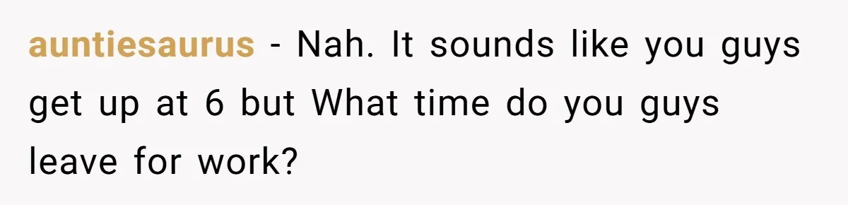 auntiesaurus − Nah. It sounds like you guys get up at 6 but What time do you guys leave for work?