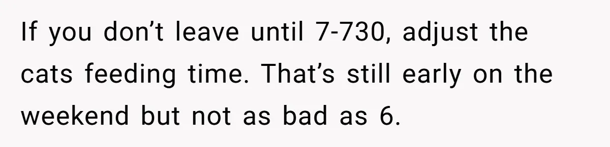 If you don’t leave until 7-730, adjust the cats feeding time. That’s still early on the weekend but not as bad as 6.