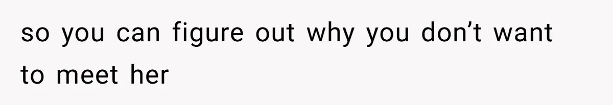 so you can figure out why you don’t want to meet her