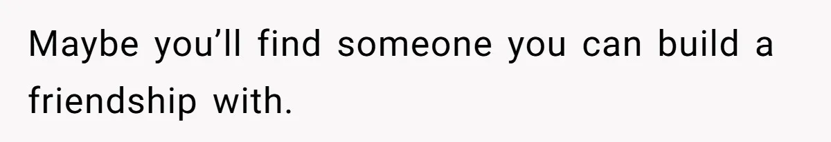 Maybe you’ll find someone you can build a friendship with.