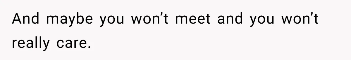 And maybe you won’t meet and you won’t really care.