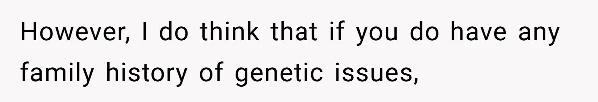 However, I do think that if you do have any family history of genetic issues,