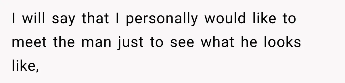 I will say that I personally would like to meet the man just to see what he looks like,