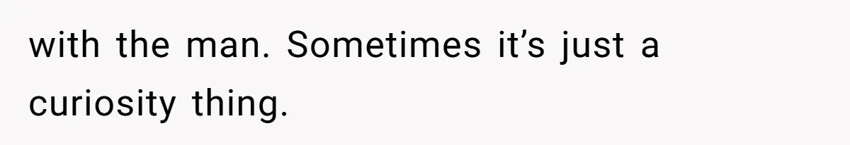 with the man. Sometimes it’s just a curiosity thing.
