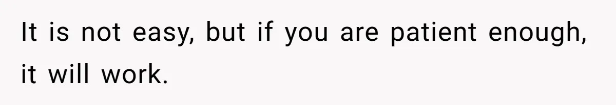 It is not easy, but if you are patient enough, it will work.