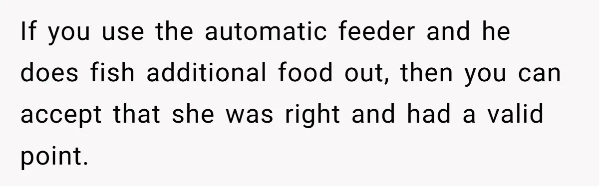 If you use the automatic feeder and he does fish additional food out, then you can accept that she was right and had a valid point.