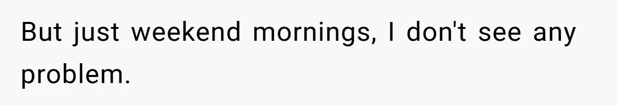 But just weekend mornings, I don't see any problem.