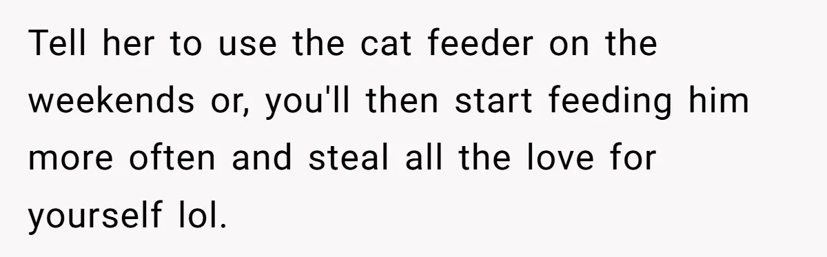 Tell her to use the cat feeder on the weekends or, you'll then start feeding him more often and steal all the love for yourself lol.