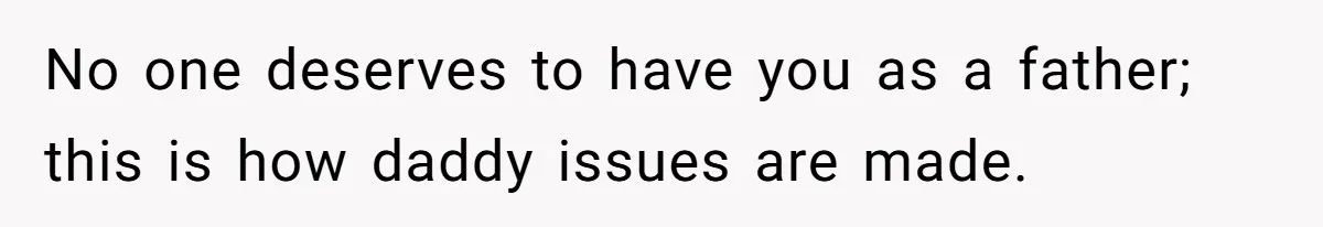 No one deserves to have you as a father; this is how daddy issues are made.