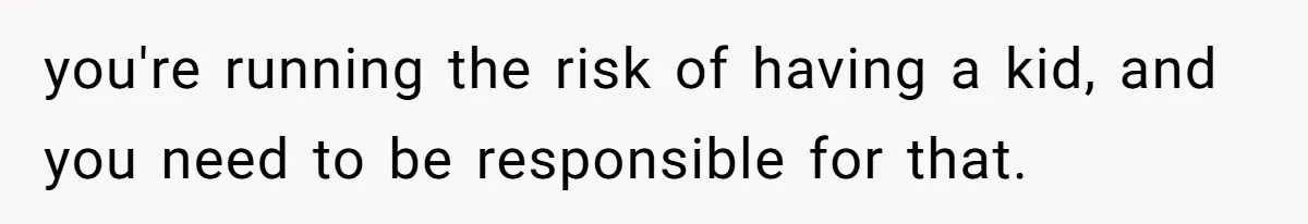 you're running the risk of having a kid, and you need to be responsible for that.