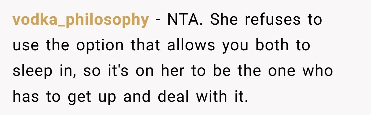 vodka_philosophy − NTA. She refuses to use the option that allows you both to sleep in, so it's on her to be the one who has to get up and...