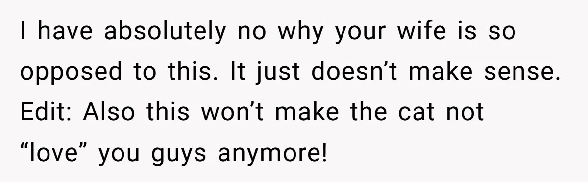 I have absolutely no why your wife is so opposed to this. It just doesn’t make sense. Edit: Also this won’t make the cat not “love” you guys anymore!