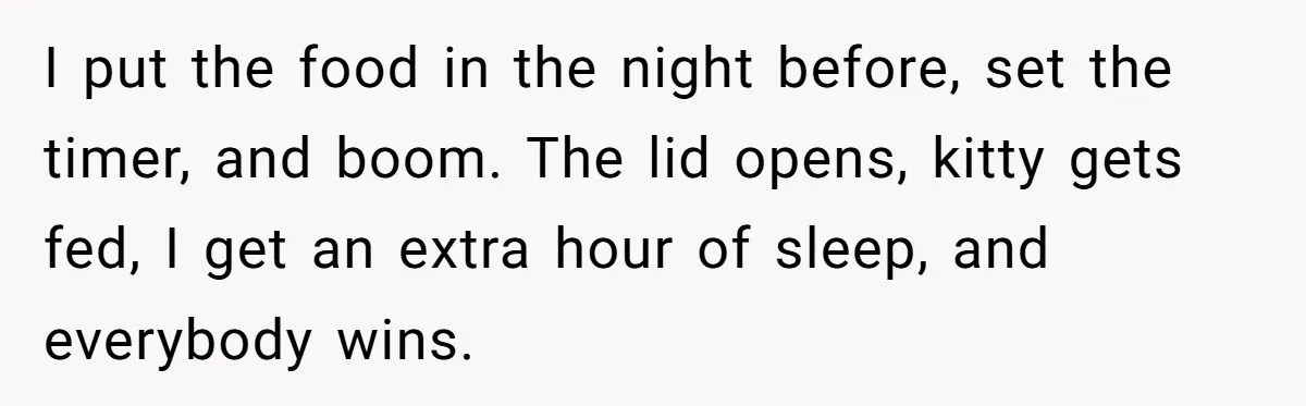 I put the food in the night before, set the timer, and boom. The lid opens, kitty gets fed, I get an extra hour of sleep, and everybody wins.