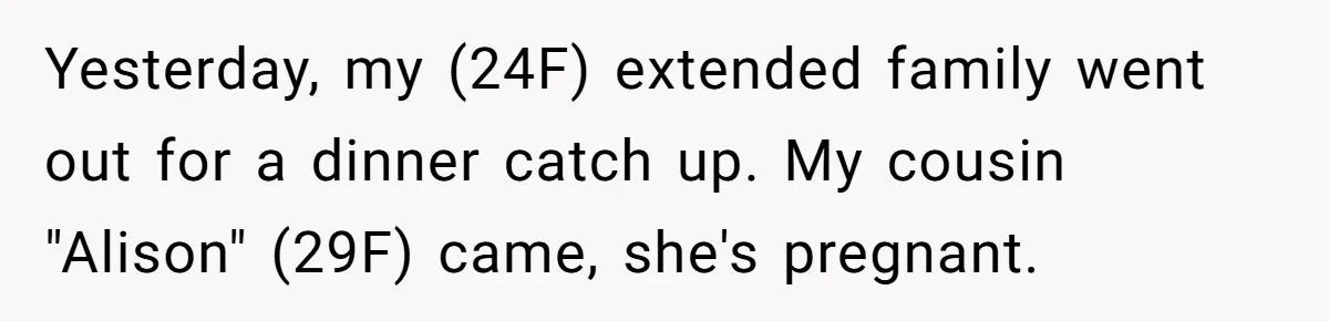Yesterday, my (24F) extended family went out for a dinner catch up. My cousin "Alison" (29F) came, she's pregnant.