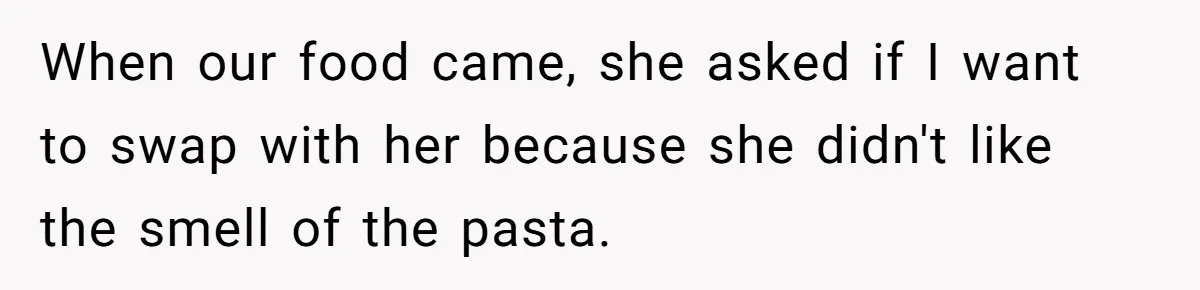 When our food came, she asked if I want to swap with her because she didn't like the smell of the pasta.