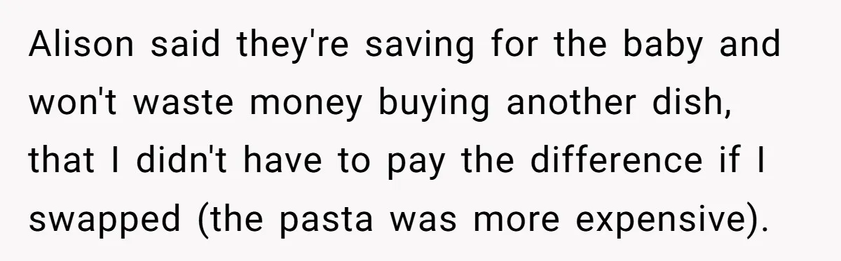 Alison said they're saving for the baby and won't waste money buying another dish, that I didn't have to pay the difference if I swapped (the pasta was more expensive).