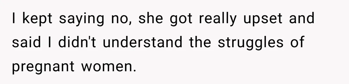 I kept saying no, she got really upset and said I didn't understand the struggles of pregnant women.