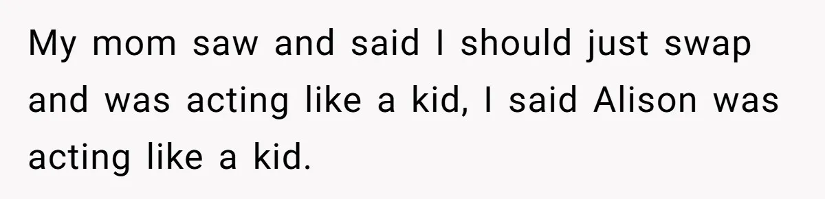 My mom saw and said I should just swap and was acting like a kid, I said Alison was acting like a kid.
