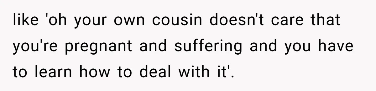 like 'oh your own cousin doesn't care that you're pregnant and suffering and you have to learn how to deal with it'.