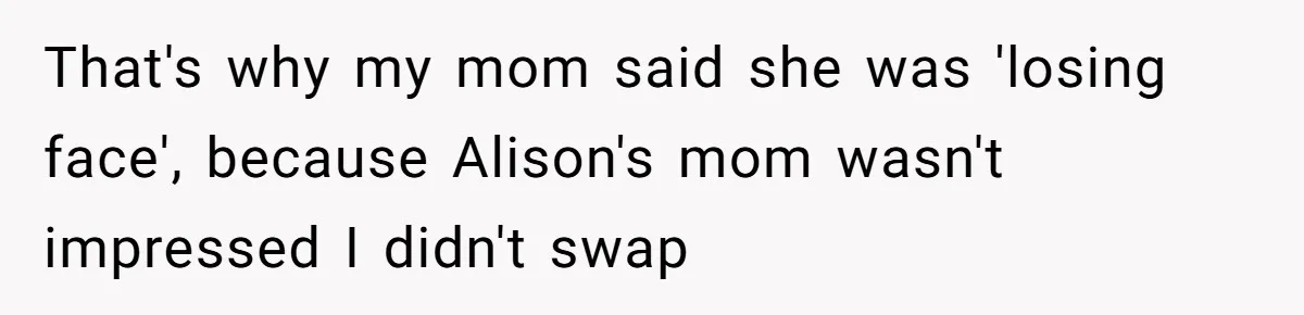 That's why my mom said she was 'losing face', because Alison's mom wasn't impressed I didn't swap