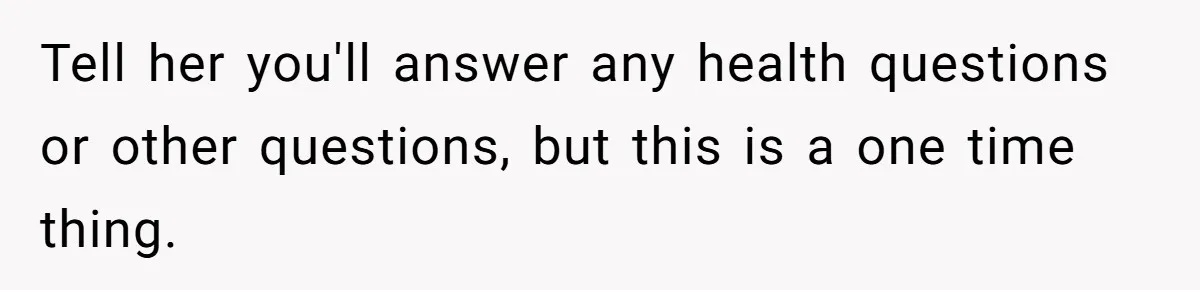 Tell her you'll answer any health questions or other questions, but this is a one time thing.