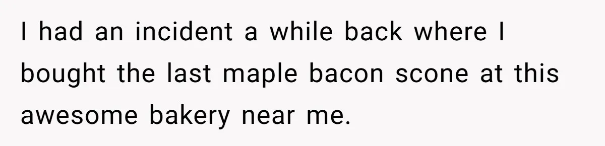 I had an incident a while back where I bought the last maple bacon scone at this awesome bakery near me.