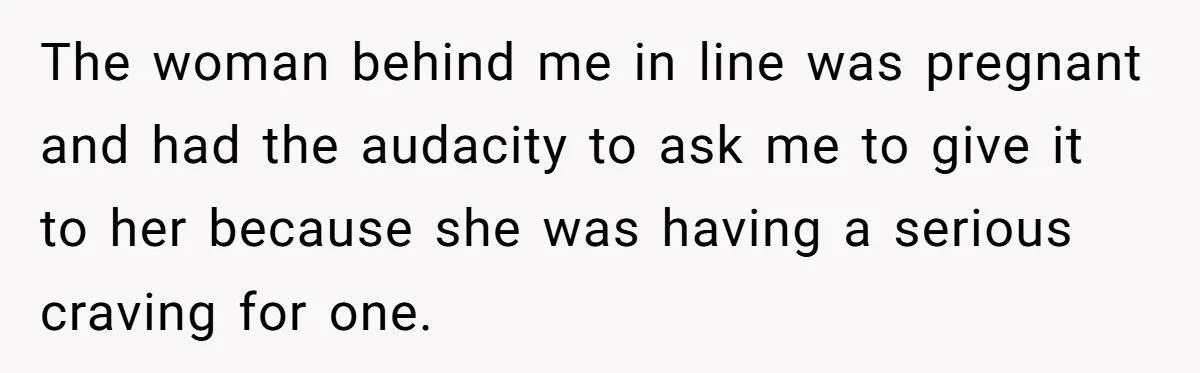 The woman behind me in line was pregnant and had the audacity to ask me to give it to her because she was having a serious craving for one.