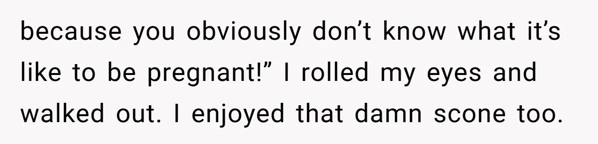 because you obviously don’t know what it’s like to be pregnant!” I rolled my eyes and walked out. I enjoyed that damn scone too.