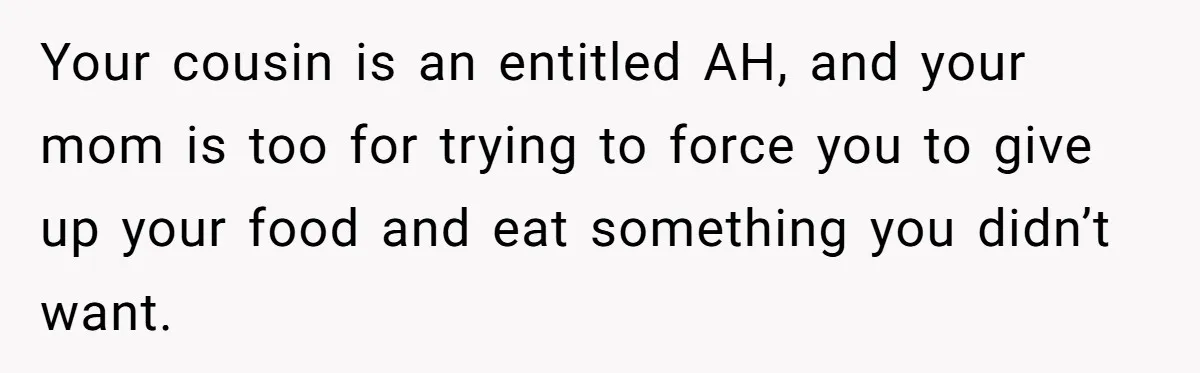 Your cousin is an entitled AH, and your mom is too for trying to force you to give up your food and eat something you didn’t want.