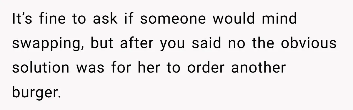 It’s fine to ask if someone would mind swapping, but after you said no the obvious solution was for her to order another burger.