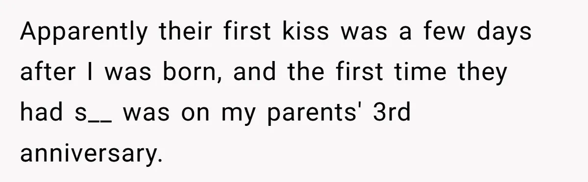 Apparently their first kiss was a few days after I was born, and the first time they had s__ was on my parents' 3rd anniversary.