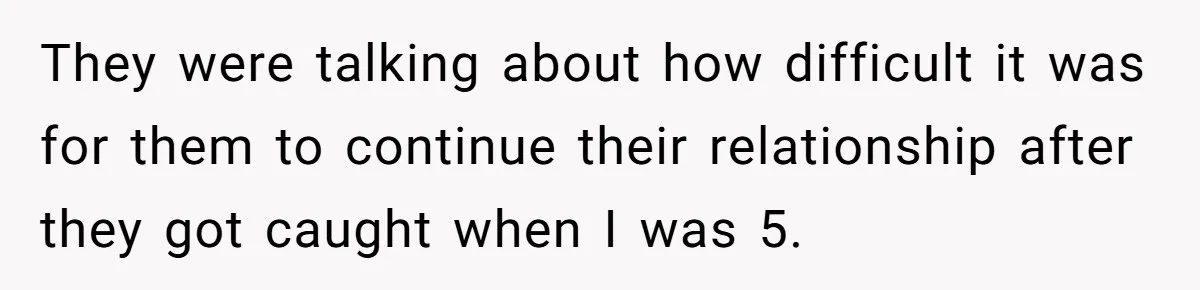 They were talking about how difficult it was for them to continue their relationship after they got caught when I was 5.