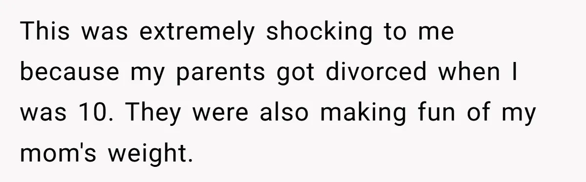 This was extremely shocking to me because my parents got divorced when I was 10. They were also making fun of my mom's weight.