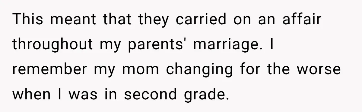 This meant that they carried on an affair throughout my parents' marriage. I remember my mom changing for the worse when I was in second grade.