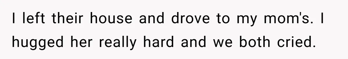 I left their house and drove to my mom's. I hugged her really hard and we both cried.