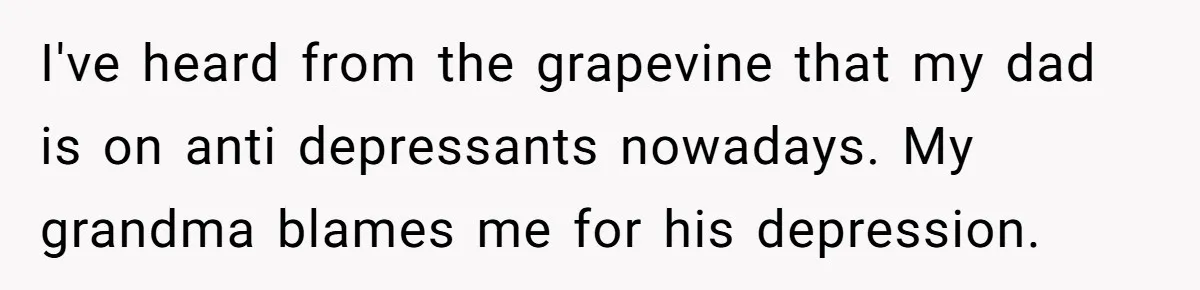 I've heard from the grapevine that my dad is on anti depressants nowadays. My grandma blames me for his depression.