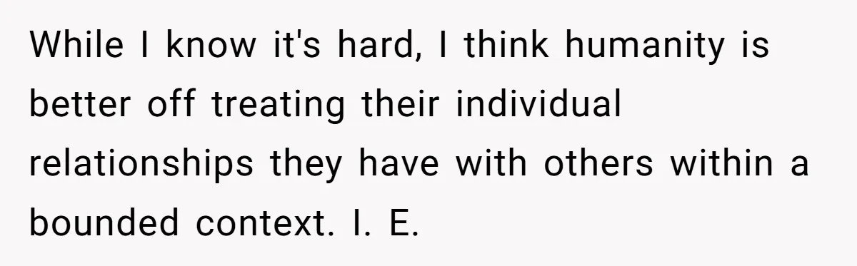 While I know it's hard, I think humanity is better off treating their individual relationships they have with others within a bounded context. I. E.