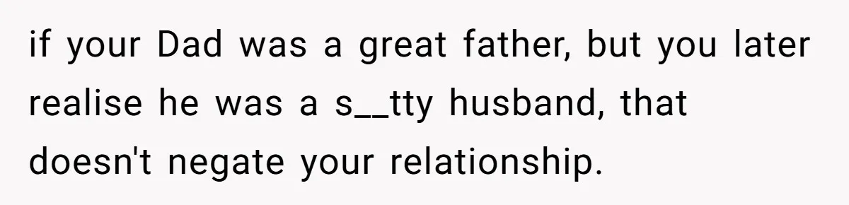 if your Dad was a great father, but you later realise he was a s__tty husband, that doesn't negate your relationship.