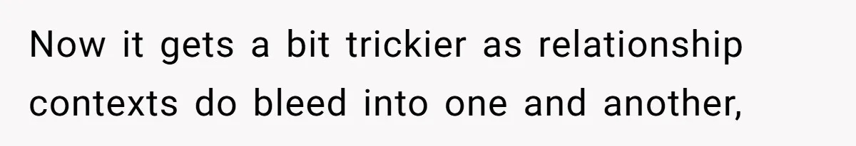 Now it gets a bit trickier as relationship contexts do bleed into one and another,