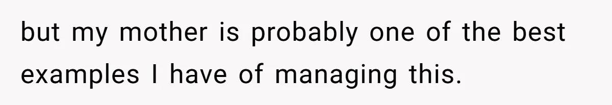 but my mother is probably one of the best examples I have of managing this.