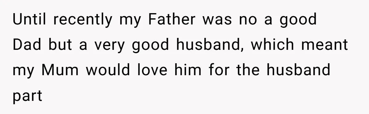 Until recently my Father was no a good Dad but a very good husband, which meant my Mum would love him for the husband part