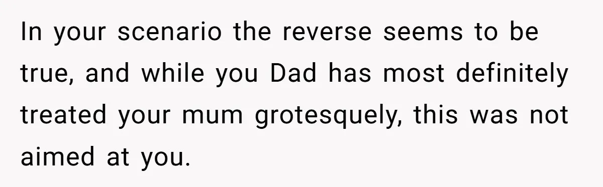 In your scenario the reverse seems to be true, and while you Dad has most definitely treated your mum grotesquely, this was not aimed at you.